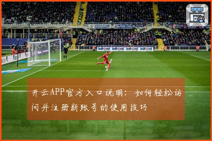 开云APP官方入口说明：如何轻松访问并注册新账号的使用技巧