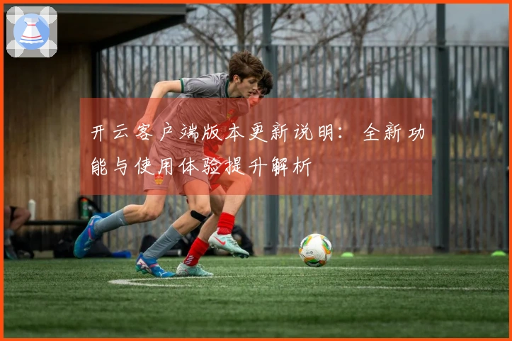 开云客户端版本更新说明：全新功能与使用体验提升解析